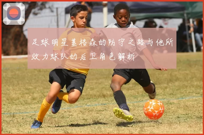 足球明星基格森的防守之路与他所效力球队的后卫角色解析