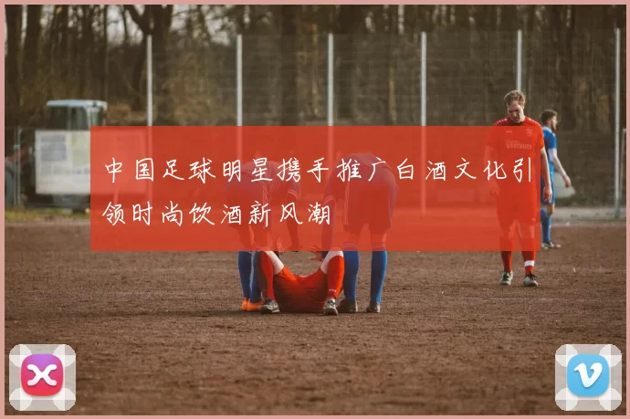 中国足球明星携手推广白酒文化引领时尚饮酒新风潮