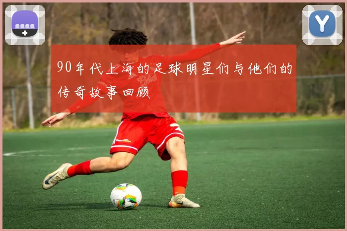 90年代上海的足球明星们与他们的传奇故事回顾