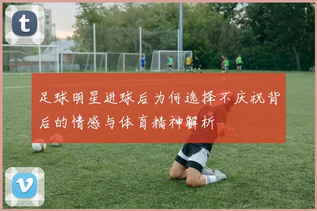 足球明星进球后为何选择不庆祝背后的情感与体育精神解析