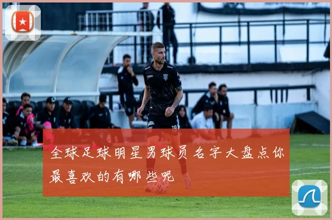 全球足球明星男球员名字大盘点你最喜欢的有哪些呢