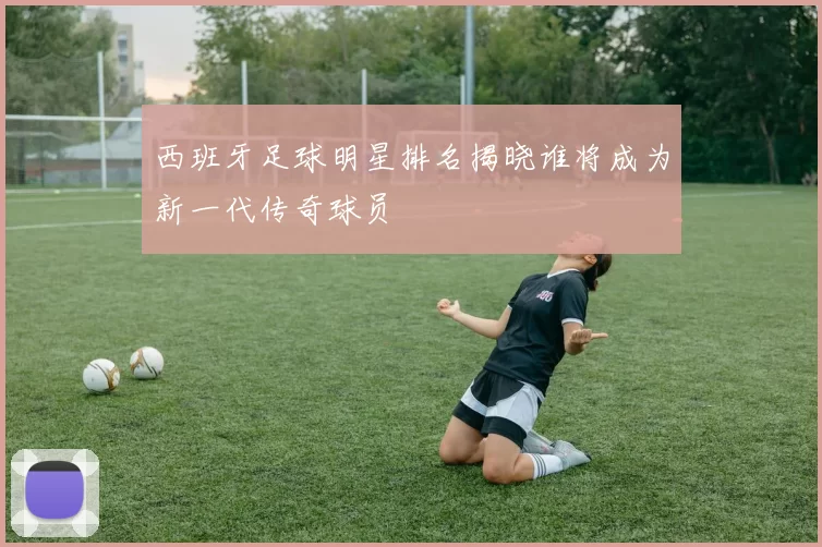 西班牙足球明星排名揭晓谁将成为新一代传奇球员