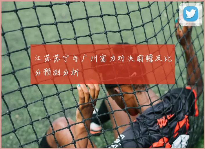 江苏苏宁与广州富力对决前瞻及比分预测分析