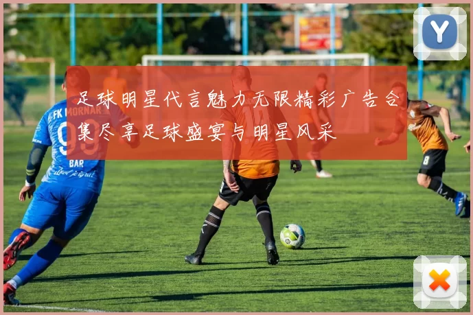 足球明星代言魅力无限精彩广告合集尽享足球盛宴与明星风采