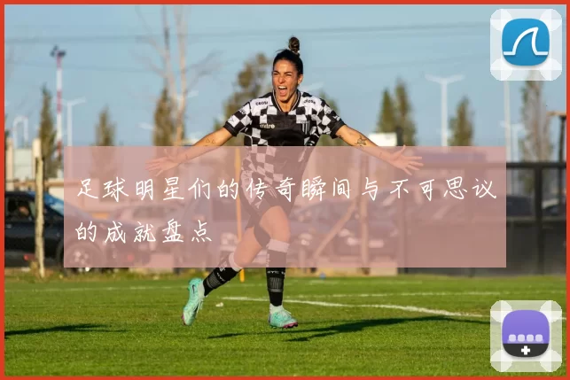 足球明星们的传奇瞬间与不可思议的成就盘点