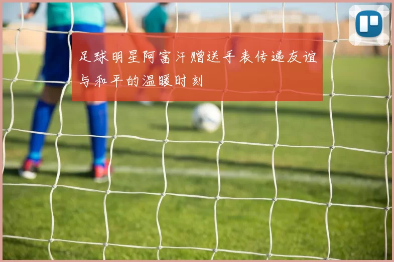 足球明星阿富汗赠送手表传递友谊与和平的温暖时刻