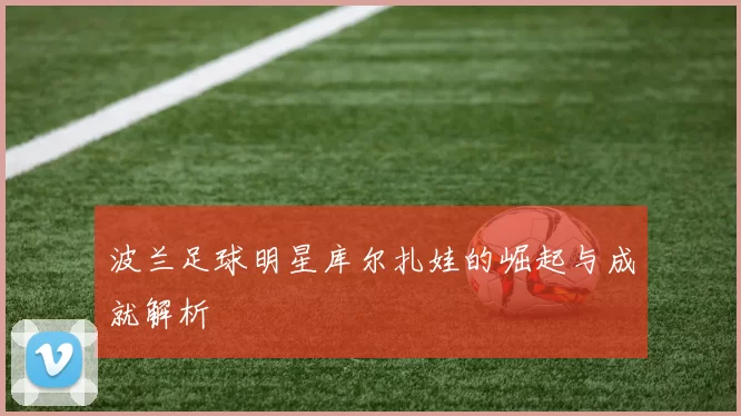 波兰足球明星库尔扎娃的崛起与成就解析