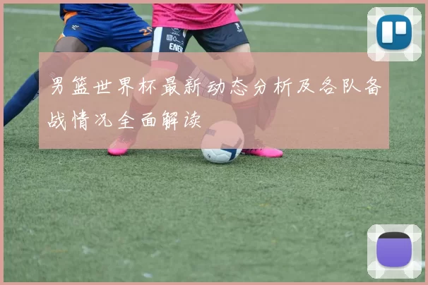 男篮世界杯最新动态分析及各队备战情况全面解读