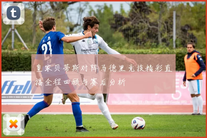 皇家贝蒂斯对阵马德里竞技精彩直播全程回顾与赛后分析