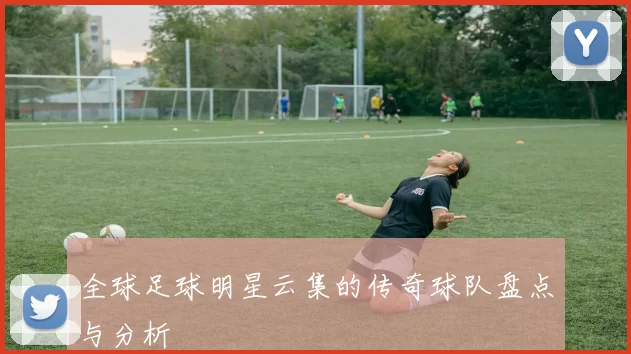 全球足球明星云集的传奇球队盘点与分析