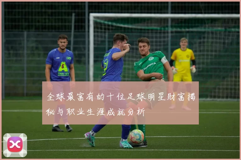 全球最富有的十位足球明星财富揭秘与职业生涯成就分析