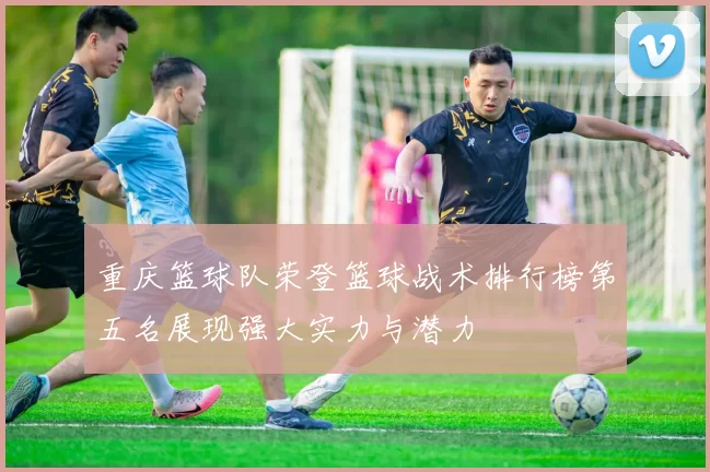 重庆篮球队荣登篮球战术排行榜第五名展现强大实力与潜力
