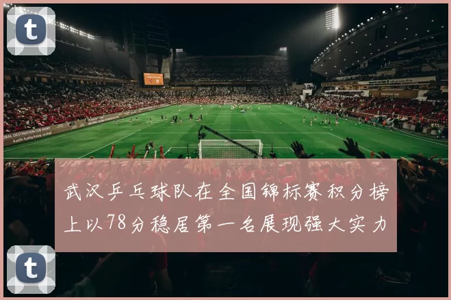 武汉乒乓球队在全国锦标赛积分榜上以78分稳居第一名展现强大实力