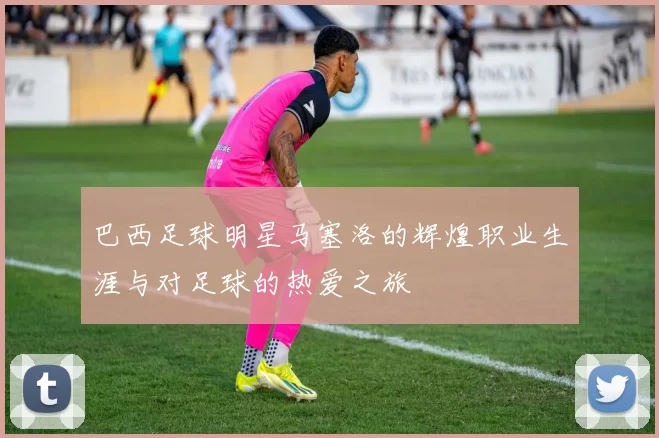 巴西足球明星马塞洛的辉煌职业生涯与对足球的热爱之旅