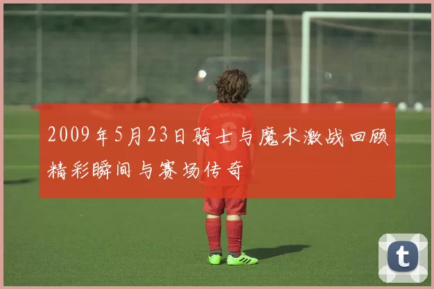 2009年5月23日骑士与魔术激战回顾精彩瞬间与赛场传奇