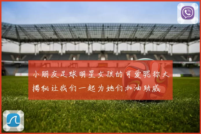 小朋友足球明星女孩的可爱昵称大揭秘让我们一起为她们加油助威