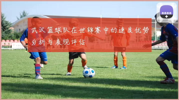 武汉篮球队在世锦赛中的速度优势分析与表现评估