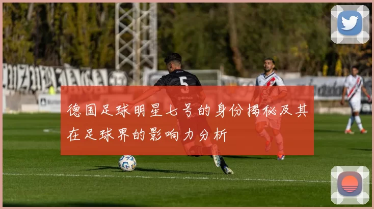 德国足球明星七号的身份揭秘及其在足球界的影响力分析