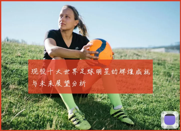 现役十大世界足球明星的辉煌成就与未来展望分析