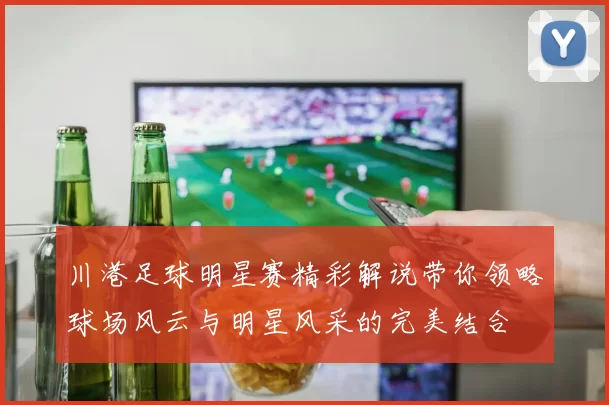 川港足球明星赛精彩解说带你领略球场风云与明星风采的完美结合