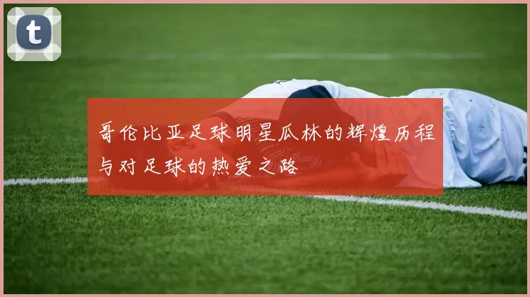 哥伦比亚足球明星瓜林的辉煌历程与对足球的热爱之路