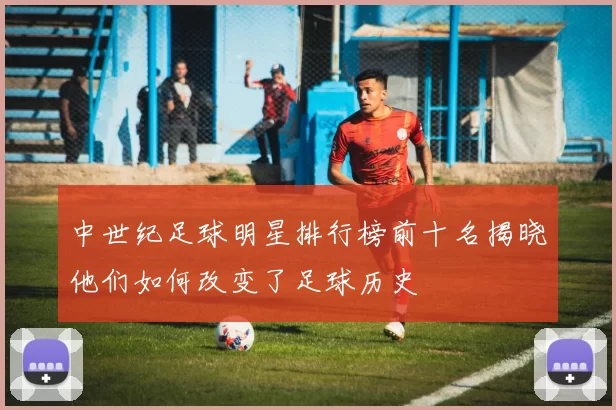 中世纪足球明星排行榜前十名揭晓他们如何改变了足球历史