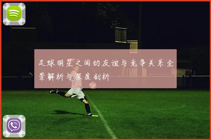 足球明星之间的友谊与竞争关系全景解析与深度剖析