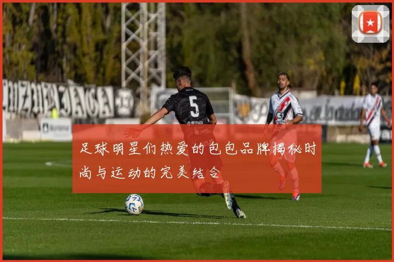 足球明星们热爱的包包品牌揭秘时尚与运动的完美结合