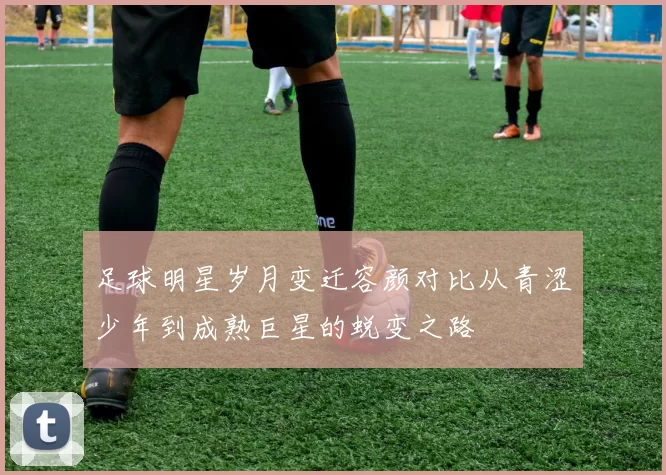 足球明星岁月变迁容颜对比从青涩少年到成熟巨星的蜕变之路