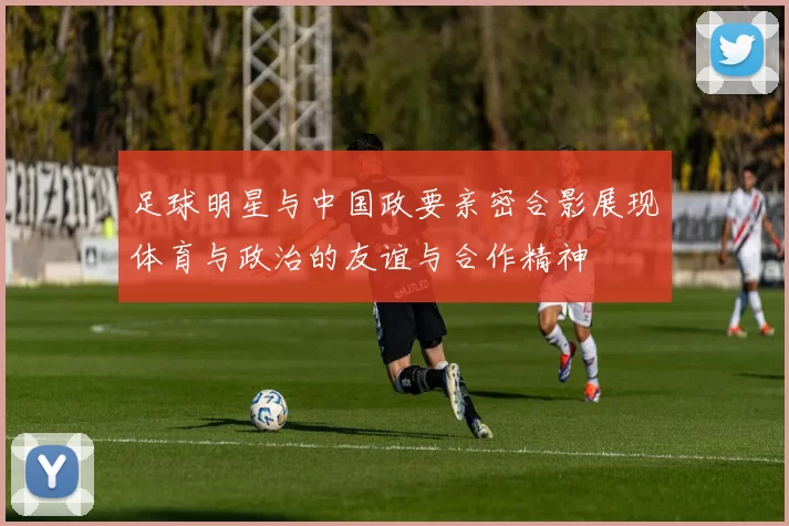 足球明星与中国政要亲密合影展现体育与政治的友谊与合作精神
