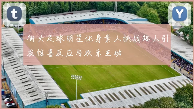 街头足球明星化身素人挑战路人引发惊喜反应与欢乐互动