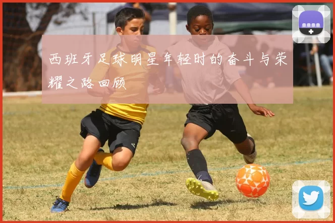 西班牙足球明星年轻时的奋斗与荣耀之路回顾