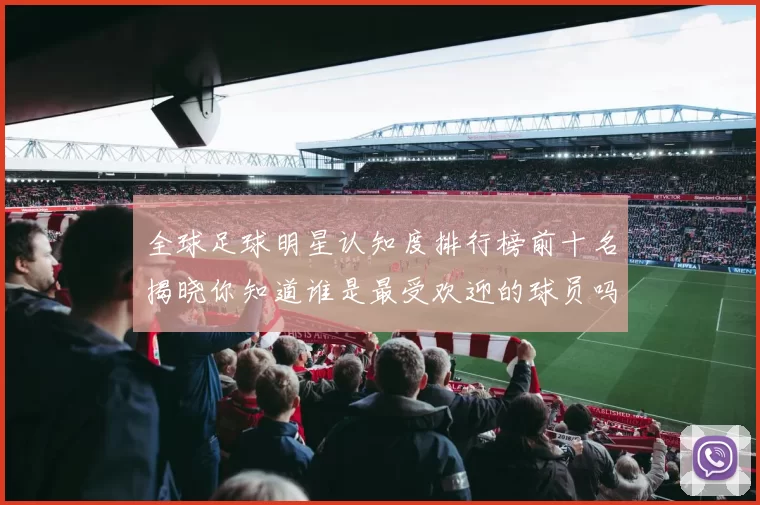 全球足球明星认知度排行榜前十名揭晓你知道谁是最受欢迎的球员吗