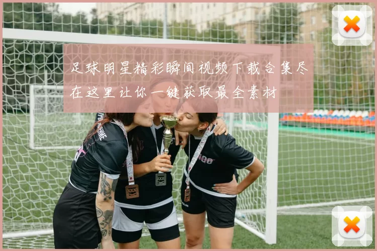 足球明星精彩瞬间视频下载合集尽在这里让你一键获取最全素材