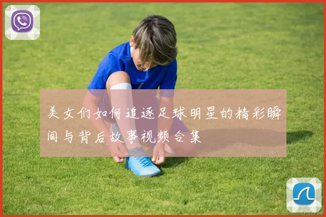 美女们如何追逐足球明星的精彩瞬间与背后故事视频合集