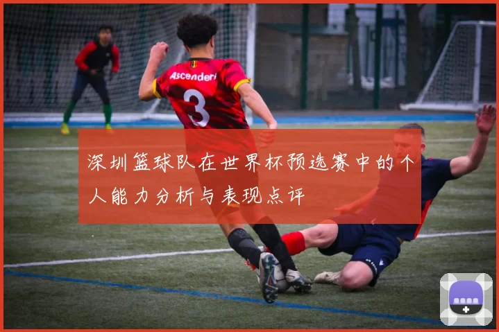 深圳篮球队在世界杯预选赛中的个人能力分析与表现点评