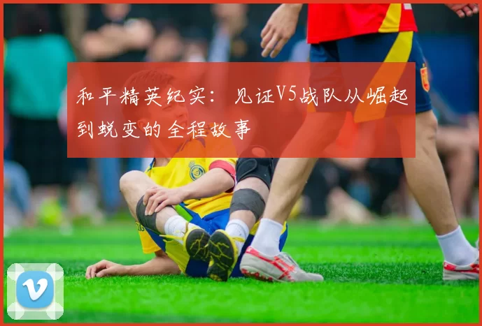 和平精英纪实：见证V5战队从崛起到蜕变的全程故事