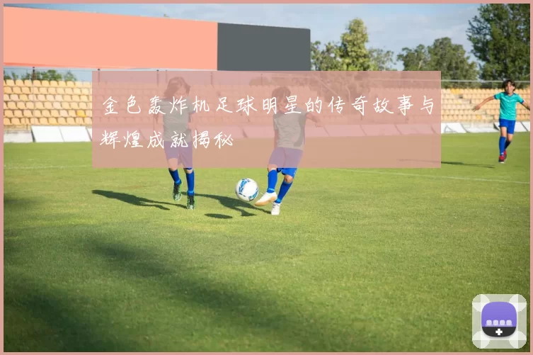 金色轰炸机足球明星的传奇故事与辉煌成就揭秘