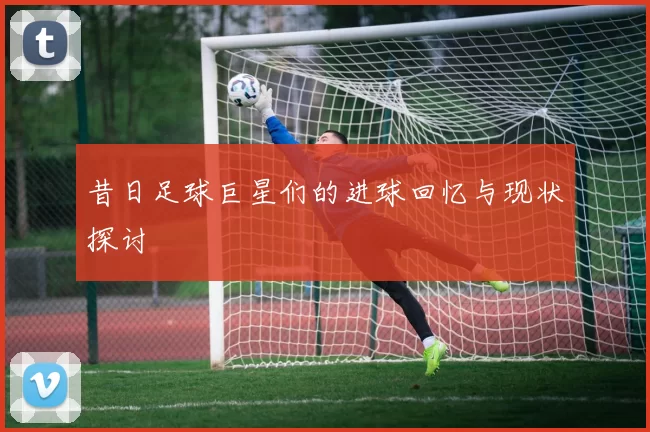 昔日足球巨星们的进球回忆与现状探讨
