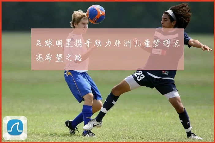 足球明星携手助力非洲儿童梦想点亮希望之路