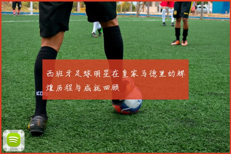 西班牙足球明星在皇家马德里的辉煌历程与成就回顾