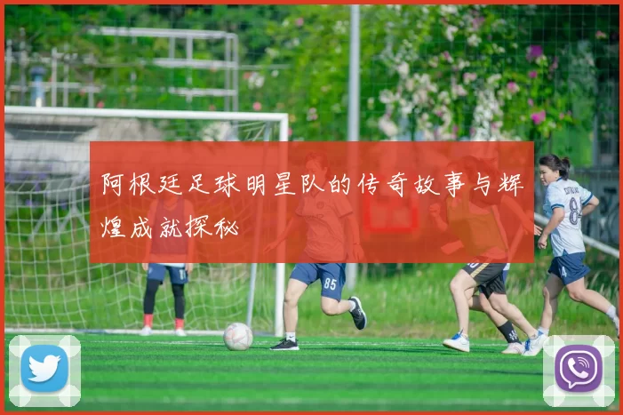 阿根廷足球明星队的传奇故事与辉煌成就探秘