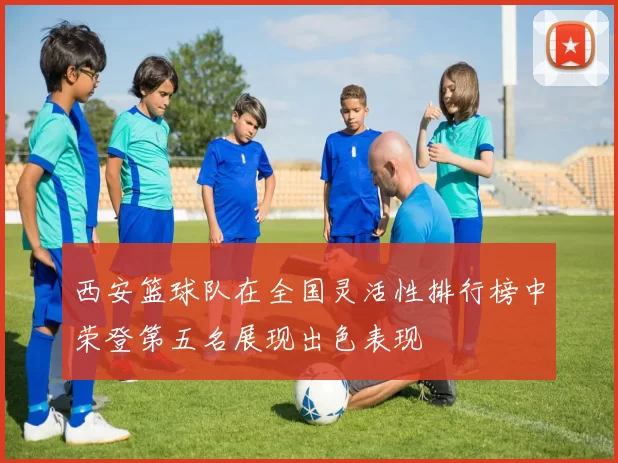 西安篮球队在全国灵活性排行榜中荣登第五名展现出色表现