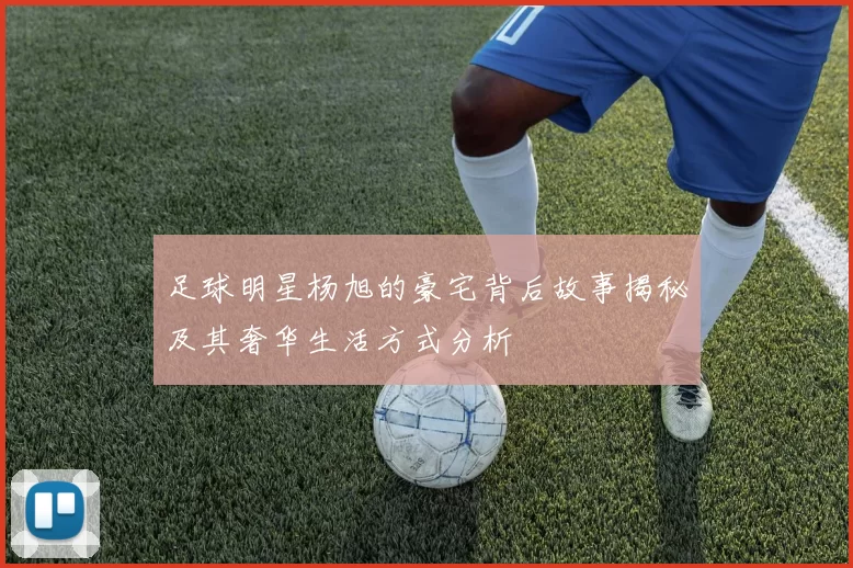 足球明星杨旭的豪宅背后故事揭秘及其奢华生活方式分析