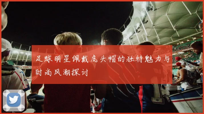 足球明星佩戴虎头帽的独特魅力与时尚风潮探讨