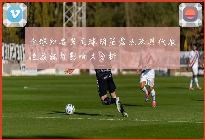 全球知名男足球明星盘点及其代表性成就与影响力分析