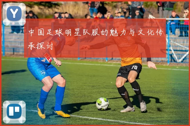 中国足球明星队服的魅力与文化传承探讨