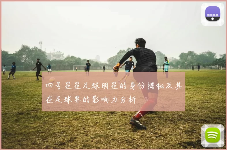 四号星星足球明星的身份揭秘及其在足球界的影响力分析
