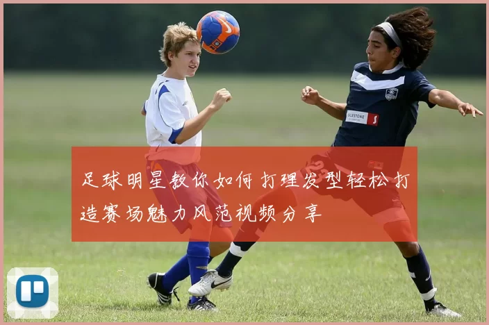 足球明星教你如何打理发型轻松打造赛场魅力风范视频分享