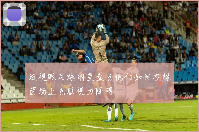 近视眼足球明星盘点他们如何在绿茵场上克服视力障碍